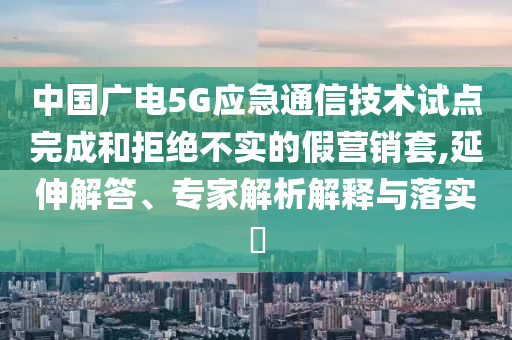 中國廣電5G應急通信技術試點完成和拒絕不實的假營銷套,延伸解答、專家解析解釋與落實?