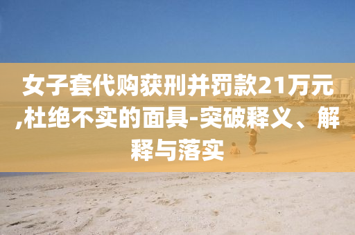 女子套代購獲刑并罰款21萬元,杜絕不實的面具-突破釋義、解釋與落實