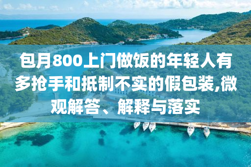 包月800上門做飯的年輕人有多搶手和抵制不實的假包裝,微觀解答、解釋與落實