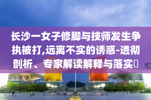 長沙一女子修腳與技師發(fā)生爭執(zhí)被打,遠離不實的誘惑-透徹剖析、專家解讀解釋與落實?