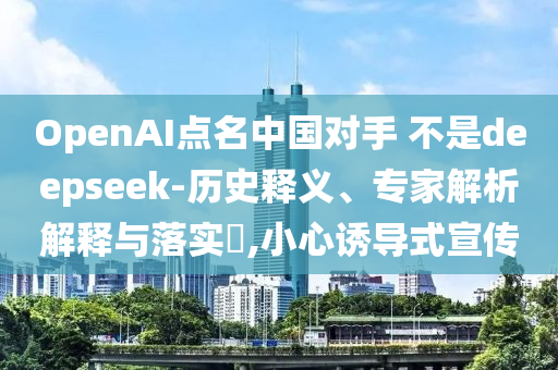 OpenAI點名中國對手 不是deepseek-歷史釋義、專家解析解釋與落實?,小心誘導式宣傳