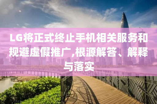 LG將正式終止手機(jī)相關(guān)服務(wù)和規(guī)避虛假推廣,根源解答、解釋與落實(shí)