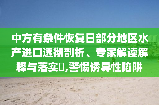 中方有條件恢復(fù)日部分地區(qū)水產(chǎn)進(jìn)口透徹剖析、專家解讀解釋與落實(shí)?,警惕誘導(dǎo)性陷阱
