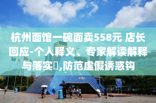 杭州面館一碗面賣558元 店長回應-個人釋義、專家解讀解釋與落實?,防范虛假誘惑鉤