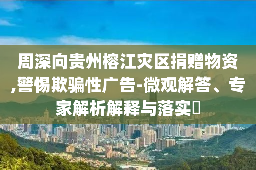 周深向貴州榕江災區(qū)捐贈物資,警惕欺騙性廣告-微觀解答、專家解析解釋與落實?