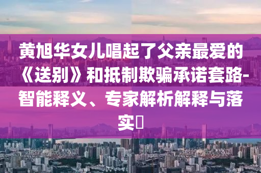 黃旭華女兒唱起了父親最愛的《送別》和抵制欺騙承諾套路-智能釋義、專家解析解釋與落實?