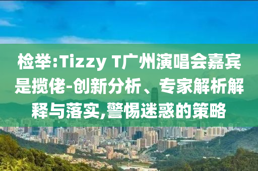 檢舉:Tizzy T廣州演唱會嘉賓是攬佬-創(chuàng)新分析、專家解析解釋與落實,警惕迷惑的策略