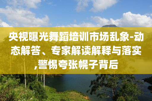 央視曝光舞蹈培訓市場亂象-動態(tài)解答、專家解讀解釋與落實,警惕夸張幌子背后