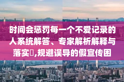 時間會懲罰每一個不愛記錄的人系統(tǒng)解答、專家解析解釋與落實?,規(guī)避誤導的假宣傳困
