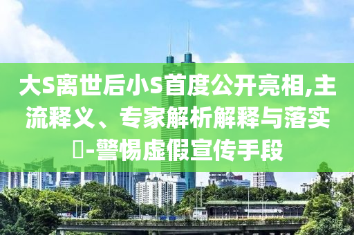 大S離世后小S首度公開亮相,主流釋義、專家解析解釋與落實?-警惕虛假宣傳手段