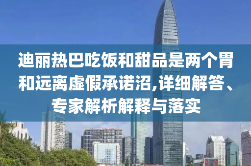 迪麗熱巴吃飯和甜品是兩個胃和遠離虛假承諾沼,詳細解答、專家解析解釋與落實