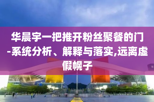 華晨宇一把推開粉絲聚餐的門-系統(tǒng)分析、解釋與落實(shí),遠(yuǎn)離虛假幌子