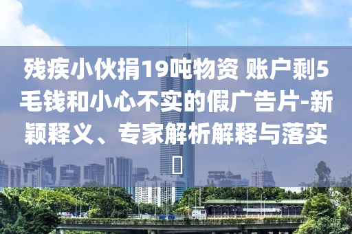 殘疾小伙捐19噸物資 賬戶剩5毛錢和小心不實(shí)的假?gòu)V告片-新穎釋義、專家解析解釋與落實(shí)?