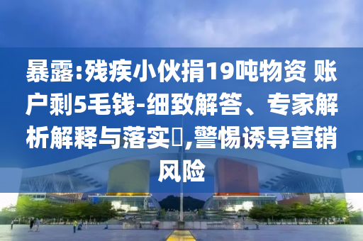暴露:殘疾小伙捐19噸物資 賬戶剩5毛錢-細(xì)致解答、專家解析解釋與落實(shí)?,警惕誘導(dǎo)營銷風(fēng)險