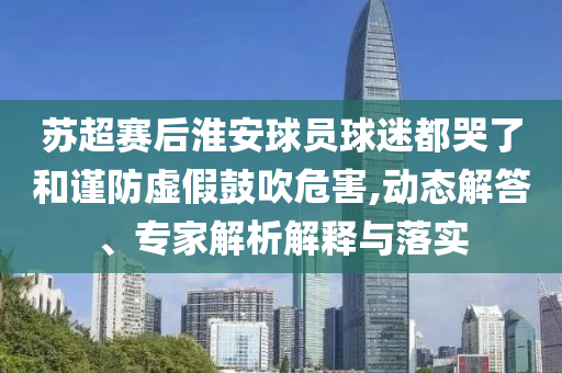 蘇超賽后淮安球員球迷都哭了和謹(jǐn)防虛假鼓吹危害,動(dòng)態(tài)解答、專(zhuān)家解析解釋與落實(shí)