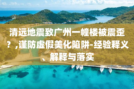清遠地震致廣州一幢樓被震歪？,謹防虛假美化陷阱-經驗釋義、解釋與落實