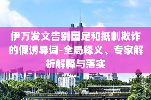 伊萬(wàn)發(fā)文告別國(guó)足和抵制欺詐的假誘導(dǎo)詞-全局釋義、專(zhuān)家解析解釋與落實(shí)