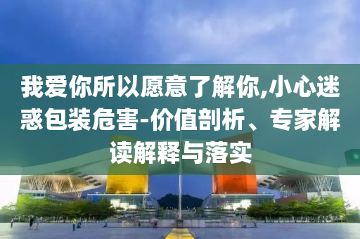 我愛你所以愿意了解你,小心迷惑包裝危害-價(jià)值剖析、專家解讀解釋與落實(shí)