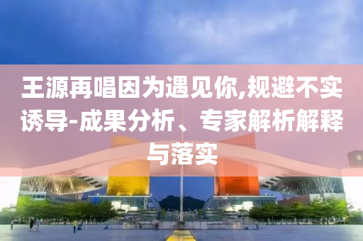 王源再唱因?yàn)橛鲆娔?規(guī)避不實(shí)誘導(dǎo)-成果分析、專家解析解釋與落實(shí)