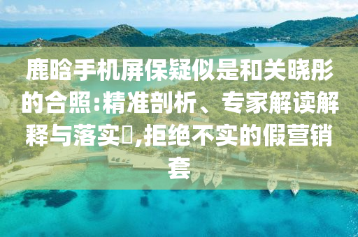 鹿晗手機(jī)屏保疑似是和關(guān)曉彤的合照:精準(zhǔn)剖析、專家解讀解釋與落實(shí)?,拒絕不實(shí)的假營銷套