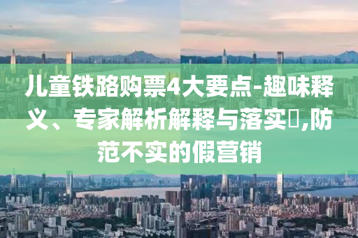 兒童鐵路購票4大要點(diǎn)-趣味釋義、專家解析解釋與落實(shí)?,防范不實(shí)的假營銷