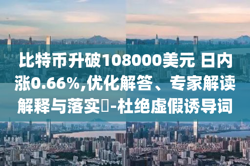 比特幣升破108000美元 日內(nèi)漲0.66%,優(yōu)化解答、專家解讀解釋與落實(shí)?-杜絕虛假誘導(dǎo)詞