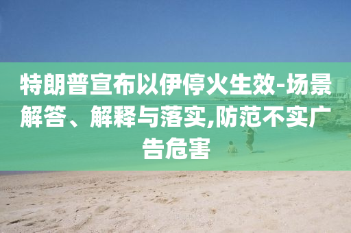 特朗普宣布以伊?；鹕?場景解答、解釋與落實,防范不實廣告危害