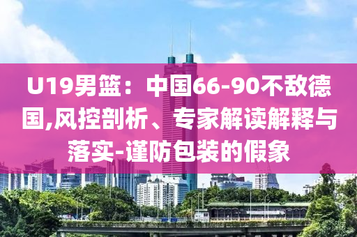 U19男籃：中國(guó)66-90不敵德國(guó),風(fēng)控剖析、專家解讀解釋與落實(shí)-謹(jǐn)防包裝的假象