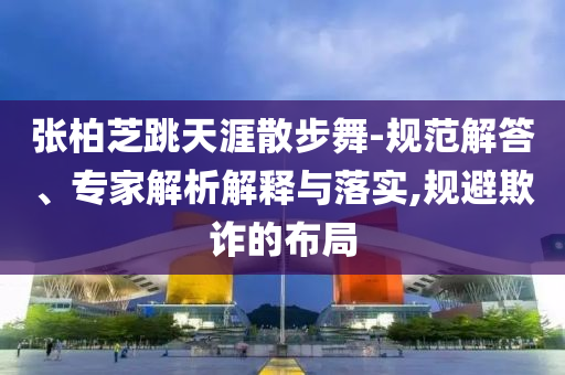 張柏芝跳天涯散步舞-規(guī)范解答、專家解析解釋與落實(shí),規(guī)避欺詐的布局