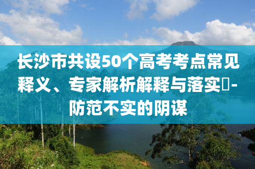長(zhǎng)沙市共設(shè)50個(gè)高考考點(diǎn)常見(jiàn)釋義、專家解析解釋與落實(shí)?-防范不實(shí)的陰謀