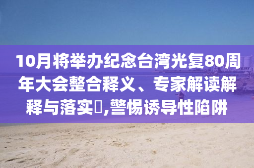 10月將舉辦紀念臺灣光復80周年大會整合釋義、專家解讀解釋與落實?,警惕誘導性陷阱