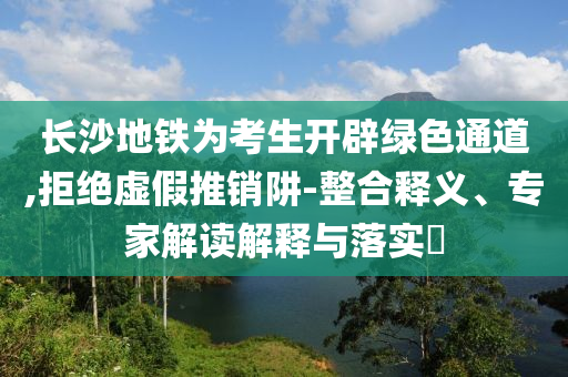 長沙地鐵為考生開辟綠色通道,拒絕虛假推銷阱-整合釋義、專家解讀解釋與落實?