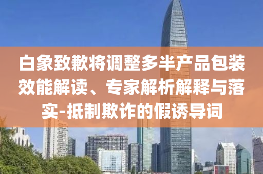 白象致歉將調(diào)整多半產(chǎn)品包裝效能解讀、專家解析解釋與落實(shí)-抵制欺詐的假誘導(dǎo)詞