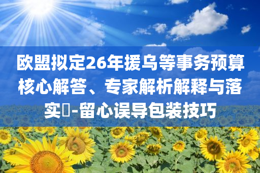 歐盟擬定26年援烏等事務(wù)預(yù)算核心解答、專家解析解釋與落實(shí)?-留心誤導(dǎo)包裝技巧