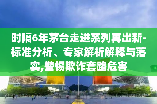時隔6年茅臺走進系列再出新-標準分析、專家解析解釋與落實,警惕欺詐套路危害