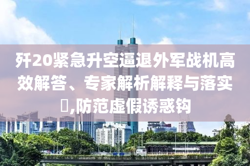殲20緊急升空逼退外軍戰(zhàn)機高效解答、專家解析解釋與落實?,防范虛假誘惑鉤