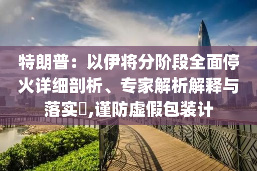 特朗普：以伊將分階段全面停火詳細(xì)剖析、專家解析解釋與落實(shí)?,謹(jǐn)防虛假包裝計(jì)