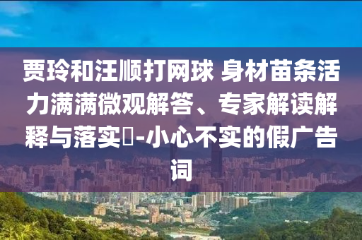 賈玲和汪順打網(wǎng)球 身材苗條活力滿滿微觀解答、專家解讀解釋與落實(shí)?-小心不實(shí)的假?gòu)V告詞