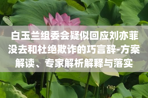 白玉蘭組委會(huì)疑似回應(yīng)劉亦菲沒(méi)去和杜絕欺詐的巧言辭-方案解讀、專家解析解釋與落實(shí)