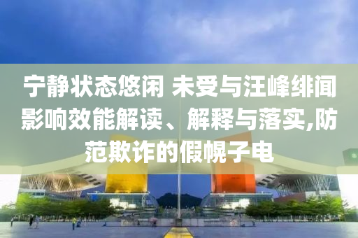 寧?kù)o狀態(tài)悠閑 未受與汪峰緋聞?dòng)绊懶芙庾x、解釋與落實(shí),防范欺詐的假幌子電