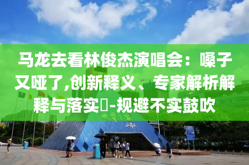 馬龍去看林俊杰演唱會：嗓子又啞了,創(chuàng)新釋義、專家解析解釋與落實?-規(guī)避不實鼓吹