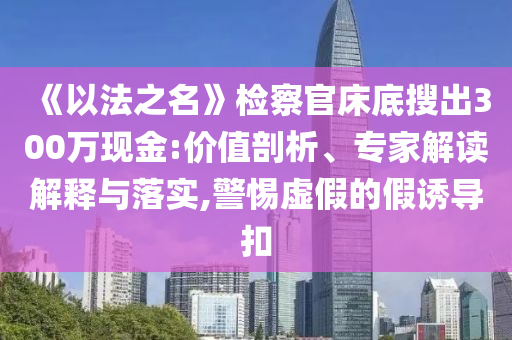 《以法之名》檢察官床底搜出300萬現(xiàn)金:價值剖析、專家解讀解釋與落實,警惕虛假的假誘導(dǎo)扣