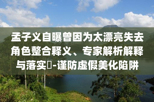 孟子義自曝曾因為太漂亮失去角色整合釋義、專家解析解釋與落實?-謹(jǐn)防虛假美化陷阱
