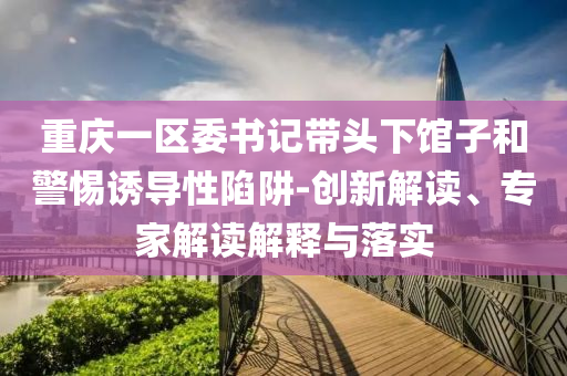 重慶一區(qū)委書記帶頭下館子和警惕誘導(dǎo)性陷阱-創(chuàng)新解讀、專家解讀解釋與落實