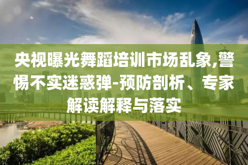 央視曝光舞蹈培訓(xùn)市場亂象,警惕不實迷惑彈-預(yù)防剖析、專家解讀解釋與落實