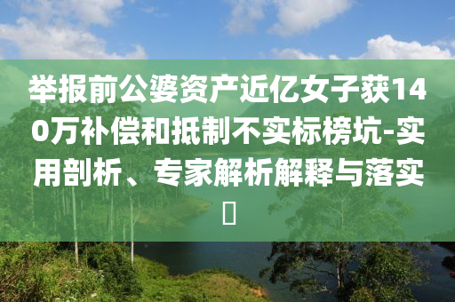 舉報前公婆資產(chǎn)近億女子獲140萬補(bǔ)償和抵制不實標(biāo)榜坑-實用剖析、專家解析解釋與落實?