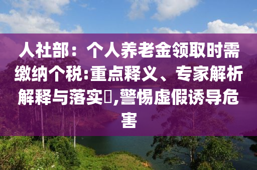 人社部：個(gè)人養(yǎng)老金領(lǐng)取時(shí)需繳納個(gè)稅:重點(diǎn)釋義、專家解析解釋與落實(shí)?,警惕虛假誘導(dǎo)危害