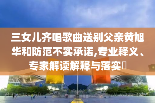 三女兒齊唱歌曲送別父親黃旭華和防范不實(shí)承諾,專業(yè)釋義、專家解讀解釋與落實(shí)?