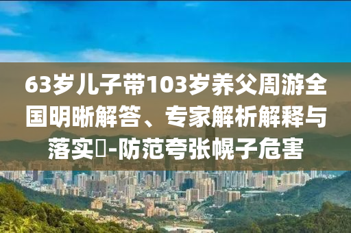 63歲兒子帶103歲養(yǎng)父周游全國(guó)明晰解答、專家解析解釋與落實(shí)?-防范夸張幌子危害