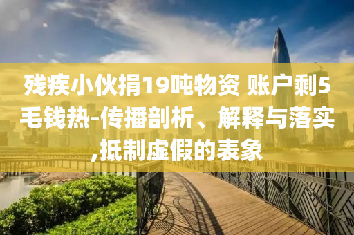 殘疾小伙捐19噸物資 賬戶剩5毛錢熱-傳播剖析、解釋與落實(shí),抵制虛假的表象